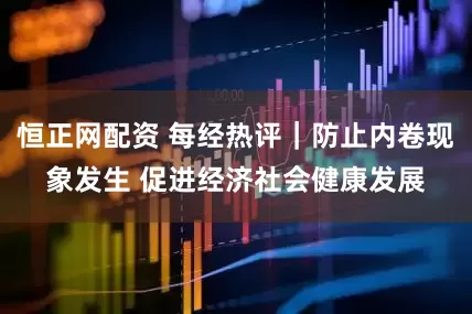 恒正网配资 每经热评｜防止内卷现象发生 促进经济社会健康发展