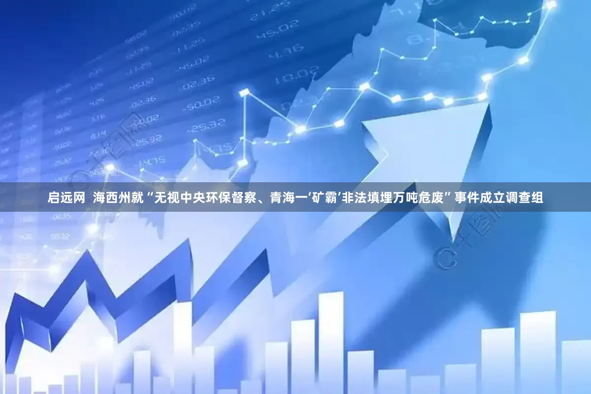 启远网  海西州就“无视中央环保督察、青海一‘矿霸’非法填埋万吨危废”事件成立调查组