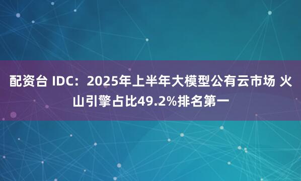 配资台 IDC：2025年上半年大模型公有云市场 火山引擎占比49.2%排名第一