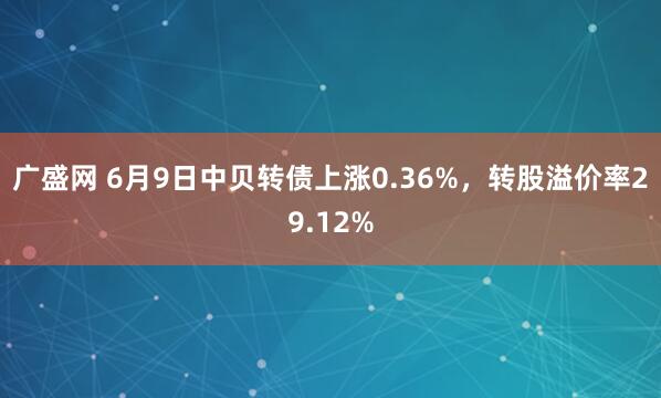 广盛网 6月9日中贝转债上涨0.36%，转股溢价率29.12%
