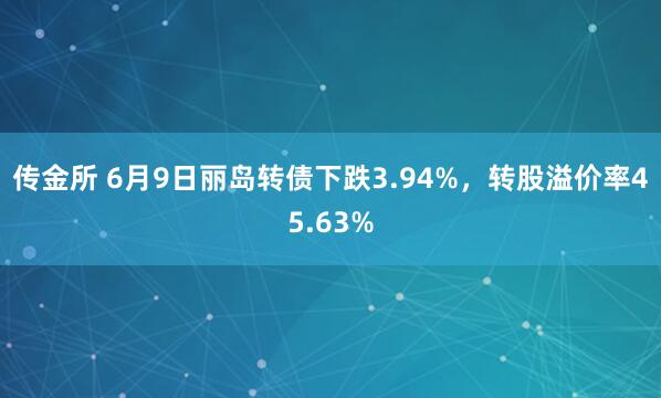 传金所 6月9日丽岛转债下跌3.94%，转股溢价率45.63%