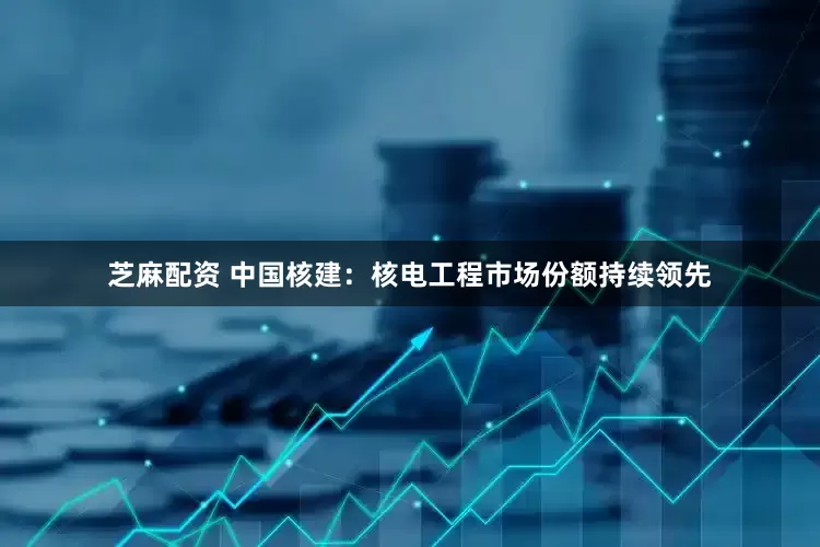 芝麻配资 中国核建：核电工程市场份额持续领先