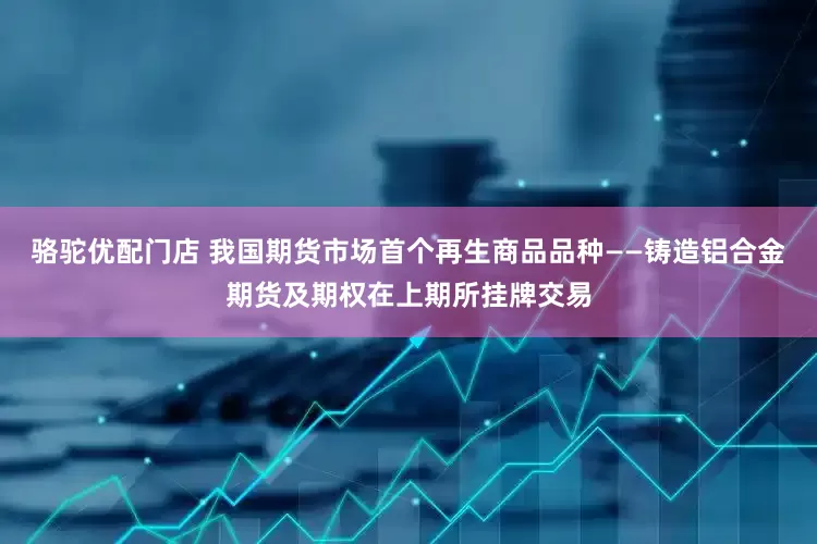 骆驼优配门店 我国期货市场首个再生商品品种——铸造铝合金期货及期权在上期所挂牌交易