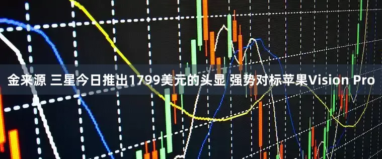 金来源 三星今日推出1799美元的头显 强势对标苹果Vision Pro