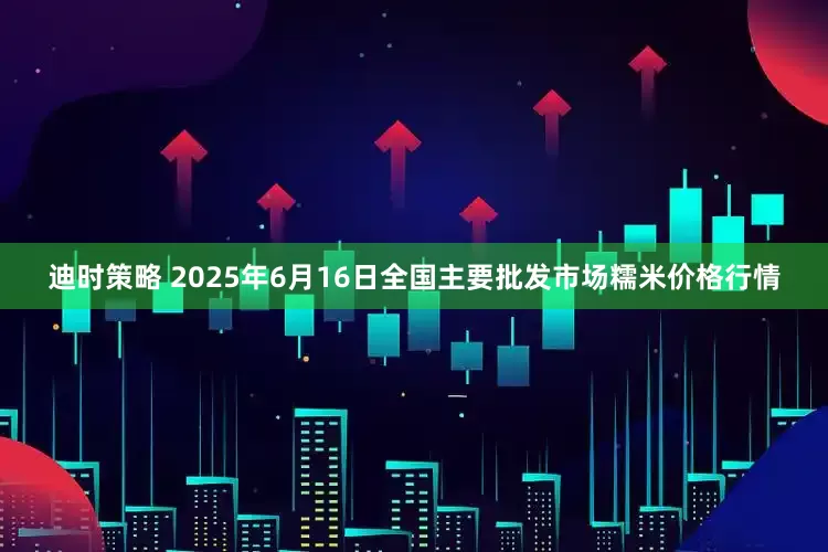 迪时策略 2025年6月16日全国主要批发市场糯米价格行情