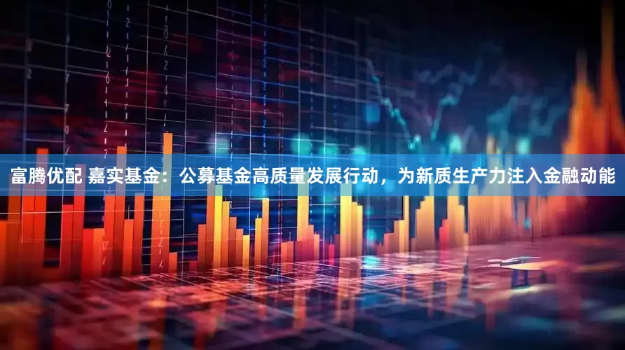 富腾优配 嘉实基金：公募基金高质量发展行动，为新质生产力注入金融动能