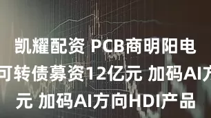 凯耀配资 PCB商明阳电路拟发行可转债募资12亿元 加码AI方向HDI产品