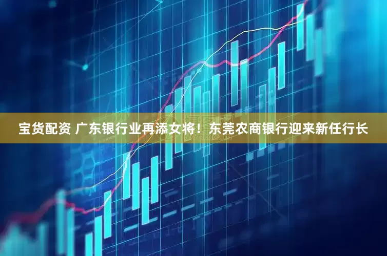 宝货配资 广东银行业再添女将！东莞农商银行迎来新任行长