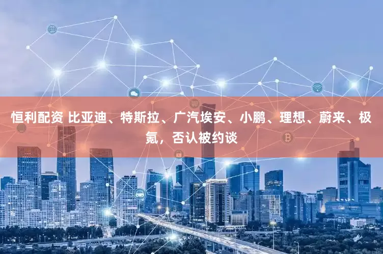 恒利配资 比亚迪、特斯拉、广汽埃安、小鹏、理想、蔚来、极氪，否认被约谈